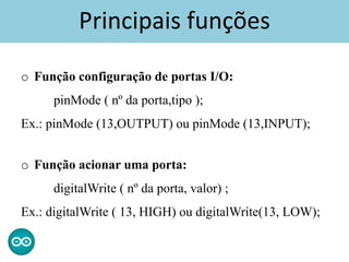 Principais funções
o Função configuração de portas I/O:
pinMode ( nº da porta,tipo );
Ex.: pinMode (13,OUTPUT) ou pinMode (13,INPUT);
o Função acionar uma porta:
digitalWrite ( nº da porta, valor) ;
Ex.: digitalWrite ( 13, HIGH) ou digitalWrite(13, LOW);
 