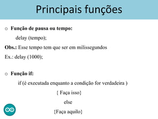Principais funções
o Função de pausa ou tempo:
delay (tempo);
Obs.: Esse tempo tem que ser em milissegundos
Ex.: delay (1000);
o Função if:
if (é executada enquanto a condição for verdadeira )
{ Faça isso}
else
{Faça aquilo}
 