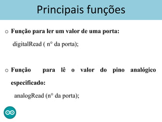 Principais funções
o Função para ler um valor de uma porta:
digitalRead ( n° da porta);
o Função para lê o valor do pino analógico
especificado:
analogRead (n° da porta);
 