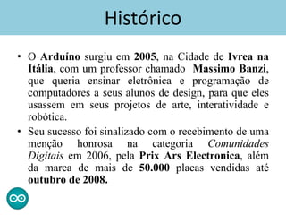 • O Arduíno surgiu em 2005, na Cidade de Ivrea na
Itália, com um professor chamado Massimo Banzi,
que queria ensinar eletrônica e programação de
computadores a seus alunos de design, para que eles
usassem em seus projetos de arte, interatividade e
robótica.
• Seu sucesso foi sinalizado com o recebimento de uma
menção honrosa na categoria Comunidades
Digitais em 2006, pela Prix Ars Electronica, além
da marca de mais de 50.000 placas vendidas até
outubro de 2008.
Histórico
 