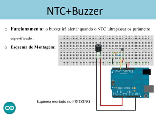 NTC+Buzzer
o Funcionamento: o buzzer irá alertar quando o NTC ultrapassar os parâmetro
especificado .
o Esquema de Montagem:
Esquema montado no FRITZING
 