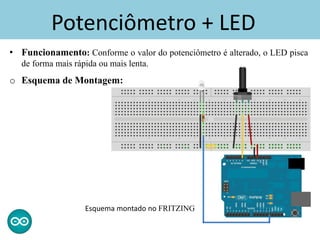 Potenciômetro + LED
• Funcionamento: Conforme o valor do potenciômetro é alterado, o LED pisca
de forma mais rápida ou mais lenta.
o Esquema de Montagem:
Esquema montado no FRITZING
 