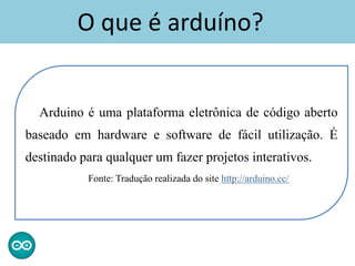 Arduino é uma plataforma eletrônica de código aberto
baseado em hardware e software de fácil utilização. É
destinado para qualquer um fazer projetos interativos.
Fonte: Tradução realizada do site http://arduino.cc/
O que é arduíno?
 