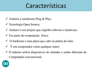  Arduino é totalmente Plug & Play;
 Tecnologia Open Source;
 Arduíno é um projeto que engloba software e hardware;
 Faz parte da computação física;
 O hardware é uma placa que cabe na palma da mão;
 É um computador como qualquer outro;
 O arduíno utiliza dispositivos de entradas e saídas diferente de
Computador convencional.
Características
 
