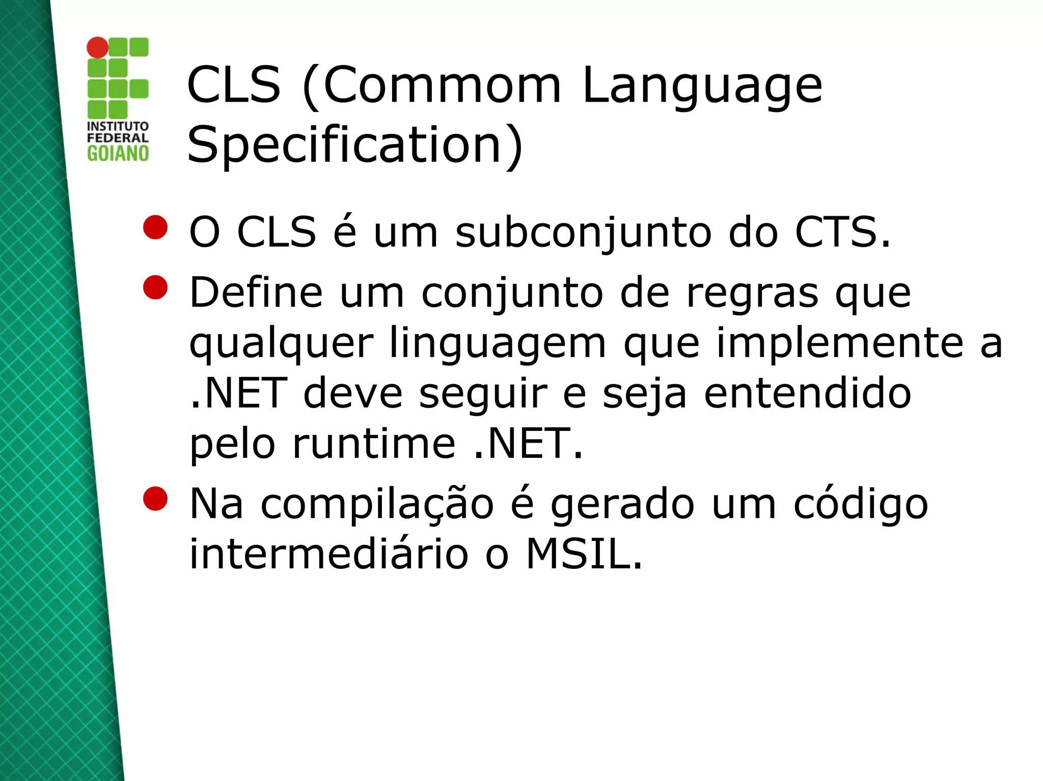 CLS (Commom Language
 Specification)
 O CLS é um subconjunto do CTS.
 Define um conjunto de regras que
  qualquer linguagem que implemente a
  .NET deve seguir e seja entendido
  pelo runtime .NET.
 Na compilação é gerado um código
  intermediário o MSIL.
 