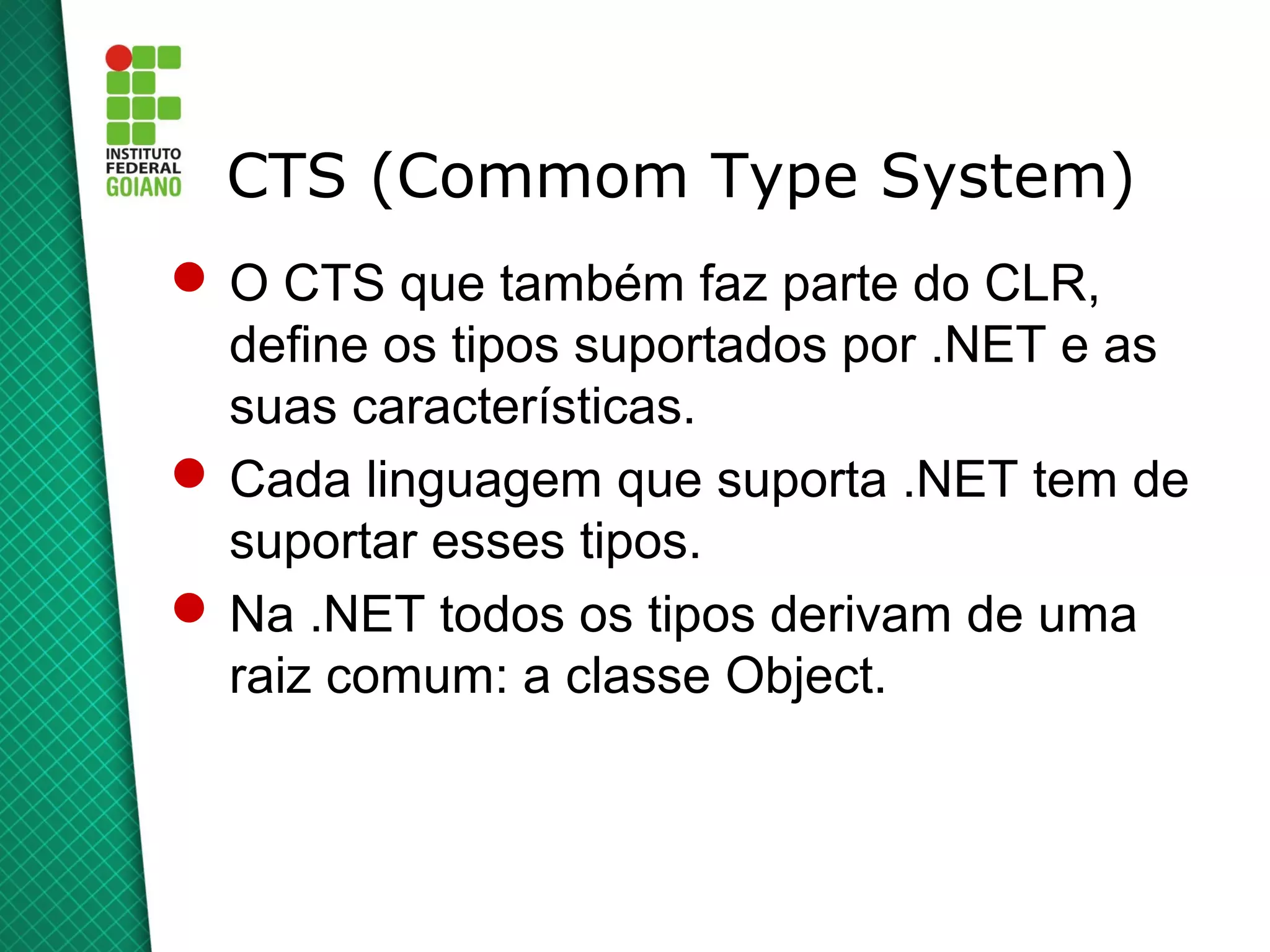 CTS (Commom Type System)
 O CTS que também faz parte do CLR,
  define os tipos suportados por .NET e as
  suas características.
 Cada linguagem que suporta .NET tem de
  suportar esses tipos.
 Na .NET todos os tipos derivam de uma
  raiz comum: a classe Object.
 