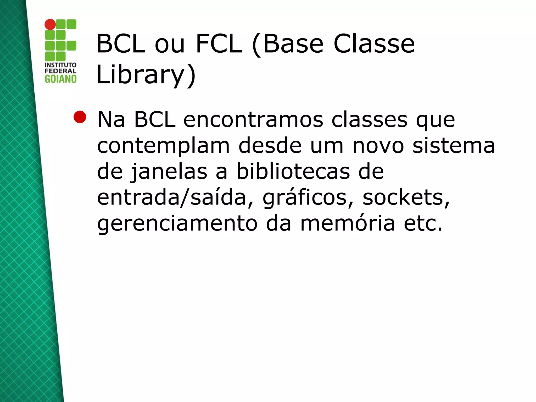 BCL ou FCL (Base Classe
 Library)
 Na BCL encontramos classes que
  contemplam desde um novo sistema
  de janelas a bibliotecas de
  entrada/saída, gráficos, sockets,
  gerenciamento da memória etc.
 