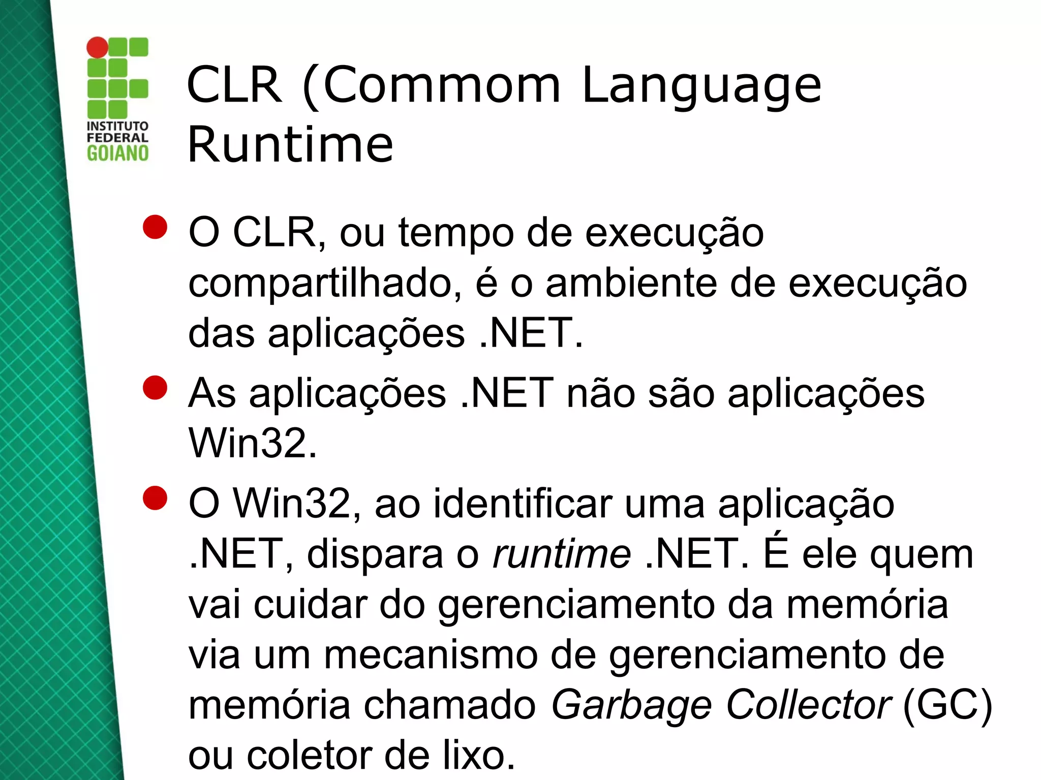 CLR (Commom Language
  Runtime
 O CLR, ou tempo de execução
  compartilhado, é o ambiente de execução
  das aplicações .NET.
 As aplicações .NET não são aplicações
  Win32.
 O Win32, ao identificar uma aplicação
  .NET, dispara o runtime .NET. É ele quem
  vai cuidar do gerenciamento da memória
  via um mecanismo de gerenciamento de
  memória chamado Garbage Collector (GC)
  ou coletor de lixo.
 