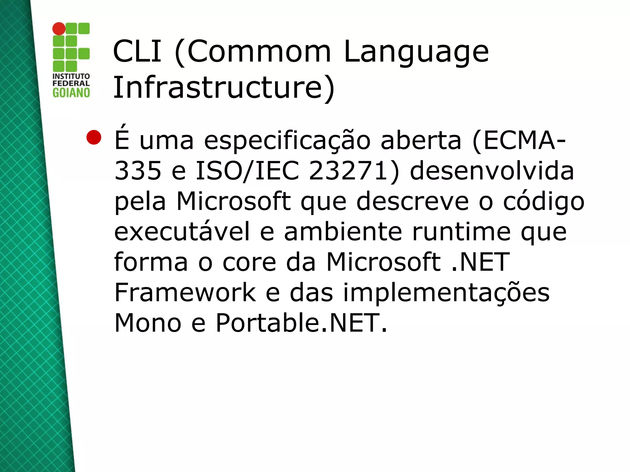 CLI (Commom Language
  Infrastructure)
 É uma especificação aberta (ECMA-
  335 e ISO/IEC 23271) desenvolvida
  pela Microsoft que descreve o código
  executável e ambiente runtime que
  forma o core da Microsoft .NET
  Framework e das implementações
  Mono e Portable.NET.
 