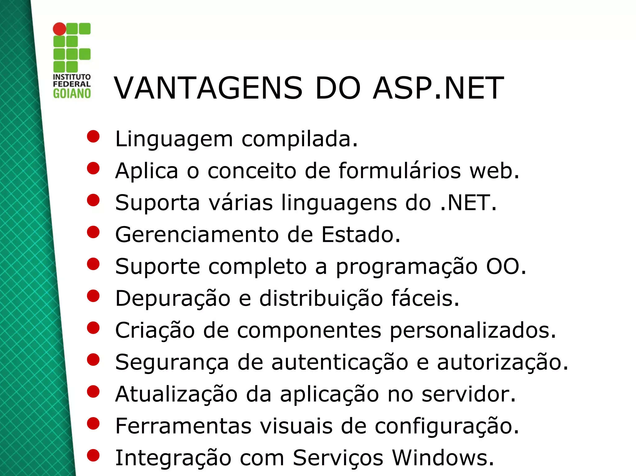 VANTAGENS DO ASP.NET
   Linguagem compilada.
   Aplica o conceito de formulários web.
   Suporta várias linguagens do .NET.
   Gerenciamento de Estado.
   Suporte completo a programação OO.
   Depuração e distribuição fáceis.
   Criação de componentes personalizados.
   Segurança de autenticação e autorização.
   Atualização da aplicação no servidor.
   Ferramentas visuais de configuração.
   Integração com Serviços Windows.
 