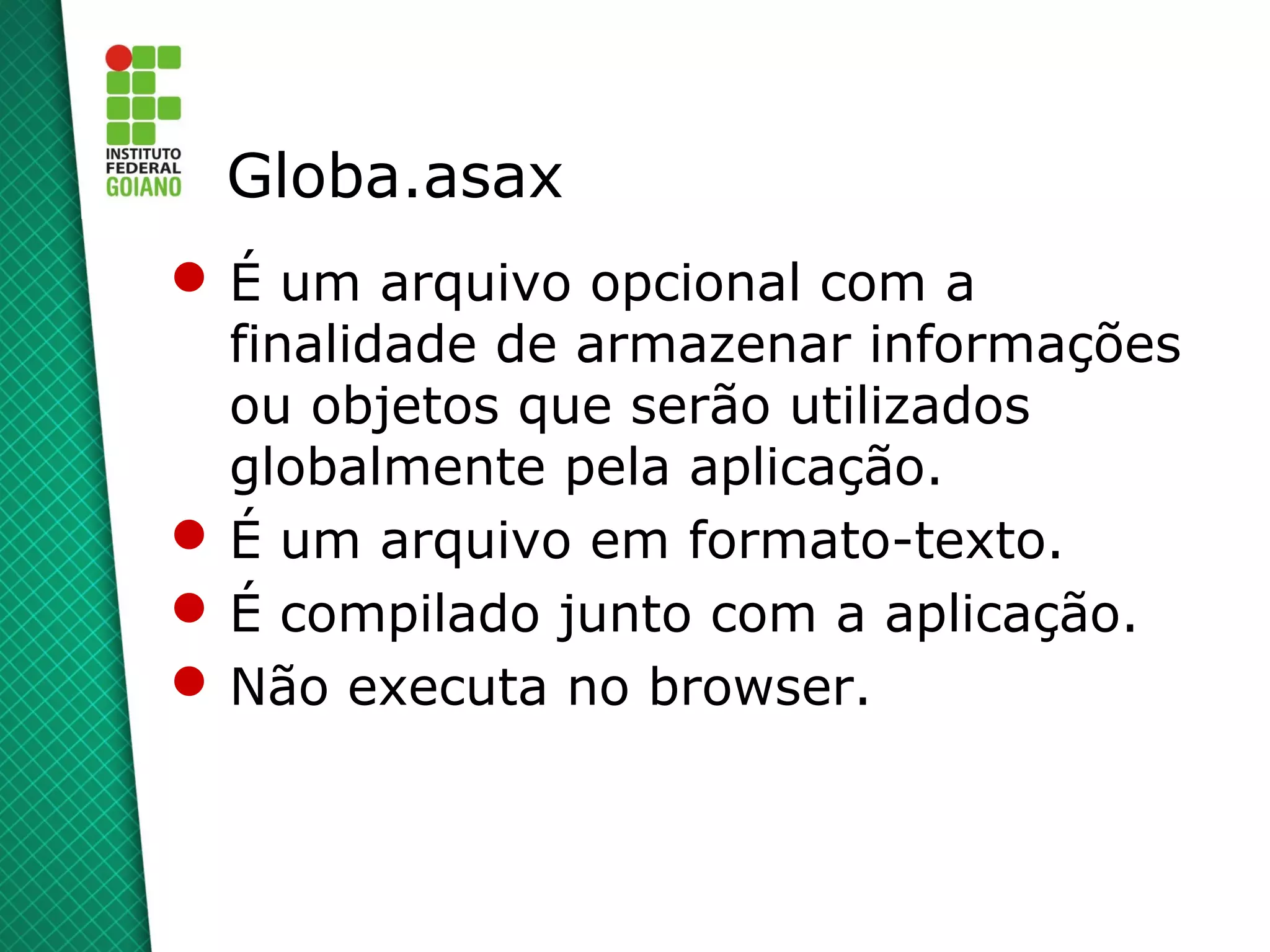 Globa.asax
 É um arquivo opcional com a
  finalidade de armazenar informações
  ou objetos que serão utilizados
  globalmente pela aplicação.
 É um arquivo em formato-texto.
 É compilado junto com a aplicação.
 Não executa no browser.
 