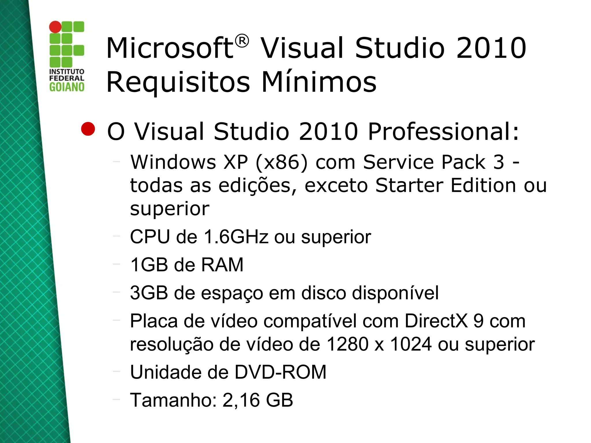 ®
  Microsoft Visual Studio 2010
  Requisitos Mínimos
 O Visual Studio 2010 Professional:
  –   Windows XP (x86) com Service Pack 3 -
      todas as edições, exceto Starter Edition ou
      superior
  –   CPU de 1.6GHz ou superior
  –   1GB de RAM
  –   3GB de espaço em disco disponível
  –   Placa de vídeo compatível com DirectX 9 com
      resolução de vídeo de 1280 x 1024 ou superior
  –   Unidade de DVD-ROM
  –   Tamanho: 2,16 GB
 