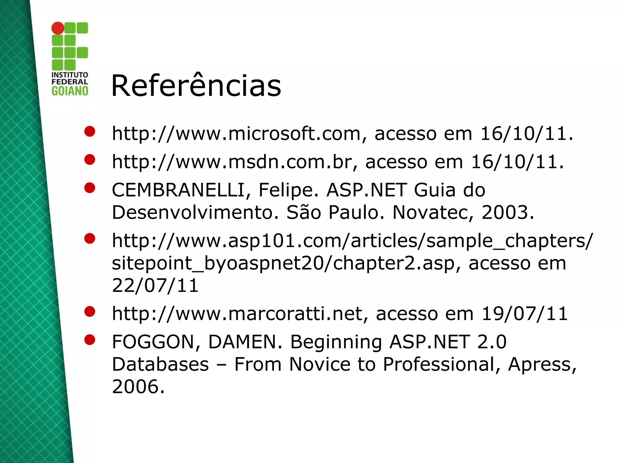 Referências
 http://www.microsoft.com, acesso em 16/10/11.
 http://www.msdn.com.br, acesso em 16/10/11.
 CEMBRANELLI, Felipe. ASP.NET Guia do
  Desenvolvimento. São Paulo. Novatec, 2003.
 http://www.asp101.com/articles/sample_chapters/
  sitepoint_byoaspnet20/chapter2.asp, acesso em
  22/07/11
 http://www.marcoratti.net, acesso em 19/07/11
 FOGGON, DAMEN. Beginning ASP.NET 2.0
  Databases – From Novice to Professional, Apress,
  2006.
 