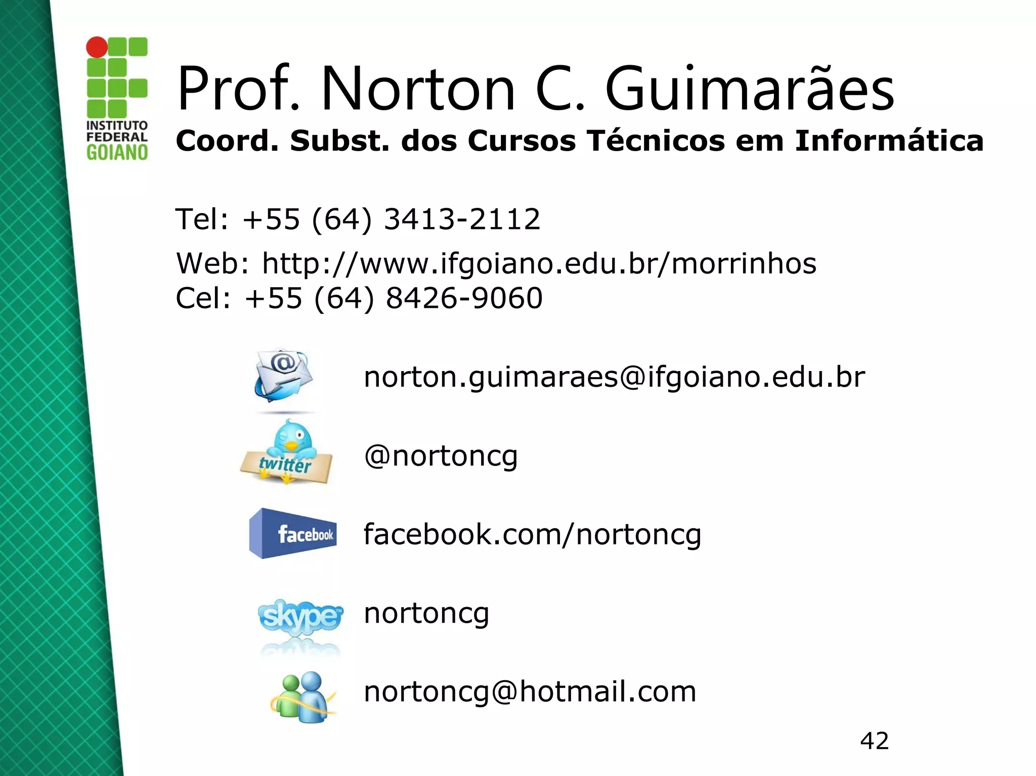 Prof. Norton C. Guimarães
Coord. Subst. dos Cursos Técnicos em Informática

Tel: +55 (64) 3413-2112
Web: http://www.ifgoiano.edu.br/morrinhos
Cel: +55 (64) 8426-9060

            norton.guimaraes@ifgoiano.edu.br

            @nortoncg

            facebook.com/nortoncg

            nortoncg

            nortoncg@hotmail.com
                                            42
 
