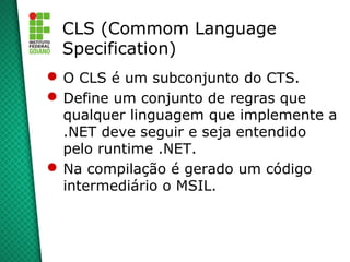 CLS (Commom Language
 Specification)
 O CLS é um subconjunto do CTS.
 Define um conjunto de regras que
  qualquer linguagem que implemente a
  .NET deve seguir e seja entendido
  pelo runtime .NET.
 Na compilação é gerado um código
  intermediário o MSIL.
 