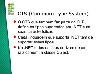 CTS (Commom Type System)
 O CTS que também faz parte do CLR,
  define os tipos suportados por .NET e as
  suas características.
 Cada linguagem que suporta .NET tem de
  suportar esses tipos.
 Na .NET todos os tipos derivam de uma
  raiz comum: a classe Object.
 