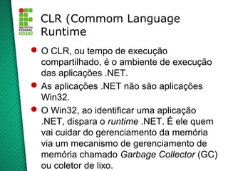 CLR (Commom Language
  Runtime
 O CLR, ou tempo de execução
  compartilhado, é o ambiente de execução
  das aplicações .NET.
 As aplicações .NET não são aplicações
  Win32.
 O Win32, ao identificar uma aplicação
  .NET, dispara o runtime .NET. É ele quem
  vai cuidar do gerenciamento da memória
  via um mecanismo de gerenciamento de
  memória chamado Garbage Collector (GC)
  ou coletor de lixo.
 