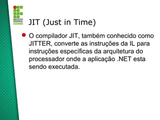 JIT (Just in Time)
 O compilador JIT, também conhecido como
  JITTER, converte as instruções da IL para
  instruções específicas da arquitetura do
  processador onde a aplicação .NET esta
  sendo executada.
 