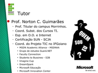 Tutor
 Prof. Norton C. Guimarães
  –   Prof. Titular do campus Morrinhos.
  –   Coord. Subst. dos Cursos TI.
  –   Esp. em O.O. e Internet
  –   Certificação SUN - SCJA
  –   Coord. do Projeto TIC no IFGoiano
       ●
           MSDN Academic Alliance - MSDNAA
       ●
           Grupo de estudos Guará.NET
       ●
           Faculty Connection
       ●
           Students to Bussines - S2B
       ●
           Imagine Cup
       ●
           DreamSpark
       ●
           Microsoft Educação
       ●
           Microsoft Innovation Center
 