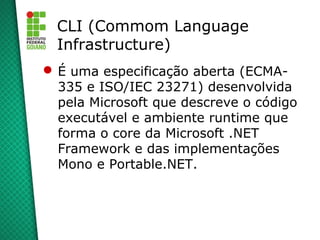 CLI (Commom Language
  Infrastructure)
 É uma especificação aberta (ECMA-
  335 e ISO/IEC 23271) desenvolvida
  pela Microsoft que descreve o código
  executável e ambiente runtime que
  forma o core da Microsoft .NET
  Framework e das implementações
  Mono e Portable.NET.
 