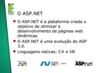 O ASP.NET
 O ASP.NET é a plataforma criada o
  objetivo de otimizar o
  desenvolvimento de páginas web
  dinâmicas.
 O ASP.NET é uma evolução do ASP
  3.0.
 Linguagens nativas: C# e VB
 