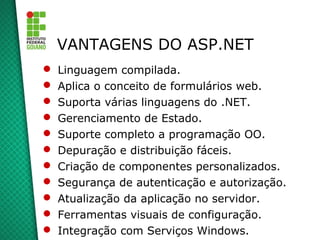 VANTAGENS DO ASP.NET
   Linguagem compilada.
   Aplica o conceito de formulários web.
   Suporta várias linguagens do .NET.
   Gerenciamento de Estado.
   Suporte completo a programação OO.
   Depuração e distribuição fáceis.
   Criação de componentes personalizados.
   Segurança de autenticação e autorização.
   Atualização da aplicação no servidor.
   Ferramentas visuais de configuração.
   Integração com Serviços Windows.
 