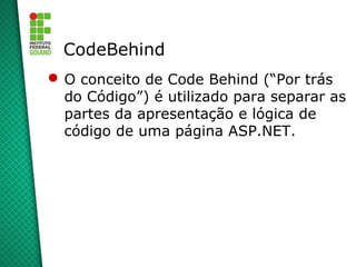 CodeBehind
 O conceito de Code Behind (“Por trás
  do Código”) é utilizado para separar as
  partes da apresentação e lógica de
  código de uma página ASP.NET.
 