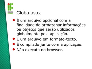 Globa.asax
 É um arquivo opcional com a
  finalidade de armazenar informações
  ou objetos que serão utilizados
  globalmente pela aplicação.
 É um arquivo em formato-texto.
 É compilado junto com a aplicação.
 Não executa no browser.
 