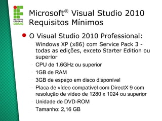 ®
  Microsoft Visual Studio 2010
  Requisitos Mínimos
 O Visual Studio 2010 Professional:
  –   Windows XP (x86) com Service Pack 3 -
      todas as edições, exceto Starter Edition ou
      superior
  –   CPU de 1.6GHz ou superior
  –   1GB de RAM
  –   3GB de espaço em disco disponível
  –   Placa de vídeo compatível com DirectX 9 com
      resolução de vídeo de 1280 x 1024 ou superior
  –   Unidade de DVD-ROM
  –   Tamanho: 2,16 GB
 