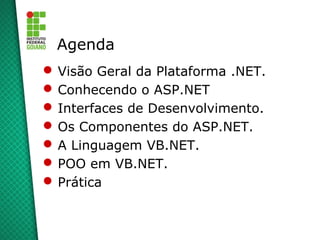 Agenda
 Visão Geral da Plataforma .NET.
 Conhecendo o ASP.NET
 Interfaces de Desenvolvimento.
 Os Componentes do ASP.NET.
 A Linguagem VB.NET.
 POO em VB.NET.
 Prática
 