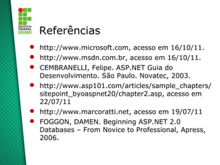 Referências
 http://www.microsoft.com, acesso em 16/10/11.
 http://www.msdn.com.br, acesso em 16/10/11.
 CEMBRANELLI, Felipe. ASP.NET Guia do
  Desenvolvimento. São Paulo. Novatec, 2003.
 http://www.asp101.com/articles/sample_chapters/
  sitepoint_byoaspnet20/chapter2.asp, acesso em
  22/07/11
 http://www.marcoratti.net, acesso em 19/07/11
 FOGGON, DAMEN. Beginning ASP.NET 2.0
  Databases – From Novice to Professional, Apress,
  2006.
 
