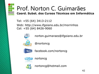 Prof. Norton C. Guimarães
Coord. Subst. dos Cursos Técnicos em Informática

Tel: +55 (64) 3413-2112
Web: http://www.ifgoiano.edu.br/morrinhos
Cel: +55 (64) 8426-9060

            norton.guimaraes@ifgoiano.edu.br

            @nortoncg

            facebook.com/nortoncg

            nortoncg

            nortoncg@hotmail.com
                                            42
 