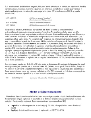 Las instrucciones pueden tener ninguno, uno, dos o tres operandos. A su vez, los operandos pueden
ser inmediatos, registros, memoria o puertos. Un operando inmediato es un dato que viene en el
código del programa, por ejemplo, para cargar el registro AX con el número 20C5h se usa la
instrucción:
MOV AX,20C5h ;20C5h es un operando "inmediato"
;Otras instrucciones MOV pueden ser:
MOV BX,[0400h] ;0400h es una posicion de memoria
MOV DX,[BX] ;[BX] también es una posición de memoria
En el listado anterior, todo lo que hay después del punto y coma ";" son comentarios
extremadamente necesarios en programación Assembly. No es el compilador quien los debe
interpretar sino el propio programador o quien en el futuro deba modificar el programa. El número
entre corchetes indica que el 0400h debe interpretarse como una DIRECCION de memoria (los
corchetes deben leerse como "el contenido de", o sea : en esa operación cargamos el registro BX
con el contenido de la posición de memoria 0400hexa del actual segmento de datos) Este tipo de
referencia a memoria se llama Directo. En cambio, si expresamos [BX], nos estamos refiriendo a la
posición de memoria cuyo offset en el segmento actual de datos es el número contenido en el
registro BX; este tipo de referencia a las posiciones de memoria se denomina Indirecto. Por
ejemplo, supongamos para el código anterior que en la dirección [0400] hay una word cuyo valor
es 1234 h, y en la dirección de memoria [1234] hay una word cuyo valor es 56CCh, luego de
ejecutarse esas instrucciones el registro BX contiene el valor 1234h y el registro DX contiene el
valor 56CCh. En cambio el registro AX es cargado con el número 20C5h y a este direccionamiento
se lo llama Inmediato.
Los operandos pueden ser de 8, 16 o 32 bits, según se desprenda del contexto de la operación o del
otro operando (por ejemplo, en el anterior MOV BX,[0400h], dado que BX es de 16 bits, lo que se
va a mover es un word. Se deben incluír prefijos para especificar la longitud del dato cuando se de
lugar a ambigüedad como por ejemplo en la instrucción INC, en donde si el destino es una posición
de memoria, hay que especificar si es byte o word de la siguiente manera:
INC BYTE PTR [0406] ;incrementar el byte de offset 406h del segmento de datos
Modos de Direccionamiento
El modo de direccionamiento indica la forma en que el procesador calcula da dirección donde irá a
buscar el dato origen o grabará el resultado en el destino, tal como se dejó entrever en el punto
anterior. Existen ocho modos de direccionamiento en los procesadores X86
 Implicito: la misma operación lo indica (p.ej. PUSHA, siempre indica como destino el
Stack)
 Registro: la instrucción menciona el registro (p. ej MOV AL,CH)
 
