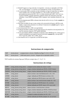  El bit SF (signo) es el que está más a la izquierda : si destino es operando es de 8 bits
"SF" es el bit número 7 y si destino es un operando de 16 bits, es el bit número 15
 En el procesador 8086 se permite un dato inmediato en lugar de especificar un registro
como contador solo si ese dato inmediato es 1. Por lo tanto, para uno de esos
procesadores la instrucción RCL AX,1 es válida mientras que la RCL AX,5 no lo es.
A partir de 80286 se puede especificar cualquier numero de rotaciones como dato
inmediato. Como DEBUG presupone 8086, cualquier valor inmediato distinto de 1 da
error.
 Si en un programa para 8086 se desean rotar más de un bit a la vez, el valor contador se
carga en CL
 Para rotar un nibble (lo que es muy común en la conversión de binario a BCD) es más
rápido y ocupa menos memoria si se utilizan 4 rotaciones de contador igual a 1 que si
se utiliza el registro CL
 Las instrucciones SAL y SHL son equivalentes
 La flag de Overflow cambia con una logica precisa si la rotación es de una posición. En
caso de rotaciones mayores, OVF queda indefinida.
 En los procesadores 80286 en adelante la rotación se hace MODULO 32, es decir que se
rotará la cantidad de veces igual al resto de la división contador/32, o sea que ROL
AX,33 equivale a ROL AX,1 o ROL AX,65.
 Una rotación con CL=0 equivale a un NOP de dos bytes
Instrucciones de comparación
CMP destino,fuente ;compara fuente y destino. Modifica las flags V, Z, S, C, P y AC
TEST destino,fuente ;AND entre fuente y destino . Ninguno de los operandos cambia.
TEST modifica las mismas flags que CMP pero siempre deja a V = 0 y C = 0.
Instrucciones de strings
CMPS string_destino,string_fuente ;compara las dos cadenas de a bytes o words
CMPSB string_destino,string_fuente ;origen y destino indicados por DS:SI y ES:DI (bytes)
CMPSW string_destino,string_fuente ;origen y destino indicados por DS:SI y ES:DI (words)
LODS string_fuente ;mueve un byte o una word desde fuente a AL o AX
LODSB string_fuente ;origen indicado por DS:SI (mueve un byte a AL)
LODSW string_fuente ;origen indicado por DS:SI (mueve una word a AX)
STOS string_destino ;mueve un byte o una word al destino desde AL o AX
STOSB string_destino ;destino indicado por ES:DI (mueve AL a un byte)
STOSW string_destino ;destino indicado por ES:DI (mueve AX a una word)
MOVS string_destino,string_fuente ;mueve un byte o word de fuente a destino
MOVSB string_destino,string_fuente ;origen y destino indicados por DS:SI y ES:DI (un byte)
MOVSW string_destino,string_fuente ;origen y destino indicados por DS:SI y ES:DI (una word)
SCAS string_destino ;compara la cadena de destino con AL o AX
SCASB string_destino ;destino indicado por ES:DI (compara AL con un byte)
 
