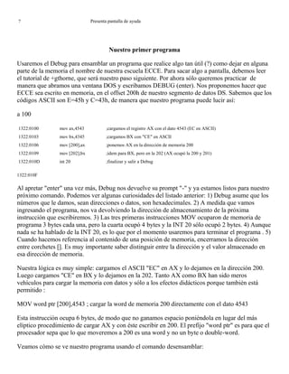 ? Presenta pantalla de ayuda
Nuestro primer programa
Usaremos el Debug para ensamblar un programa que realice algo tan útil (?) como dejar en alguna
parte de la memoria el nombre de nuestra escuela ECCE. Para sacar algo a pantalla, debemos leer
el tutorial de +gthorne, que será nuestro paso siguiente. Por ahora sólo queremos practicar de
manera que abramos una ventana DOS y escribamos DEBUG (enter). Nos proponemos hacer que
ECCE sea escrito en memoria, en el offset 200h de nuestro segmento de datos DS. Sabemos que los
códigos ASCII son E=45h y C=43h, de manera que nuestro programa puede lucir así:
a 100
1322:0100 mov ax,4543 ;cargamos el registro AX con el dato 4543 (EC en ASCII)
1322:0103 mov bx,4345 ;cargamos BX con "CE" en ASCII
1322:0106 mov [200],ax ;ponemos AX en la dirección de memoria 200
1322:0109 mov [202],bx ;idem para BX, pero en la 202 (AX ocupó la 200 y 201)
1322:010D int 20 ;finalizar y salir a Debug
1322:010F
Al apretar "enter" una vez más, Debug nos devuelve su prompt "-" y ya estamos listos para nuestro
próximo comando. Podemos ver algunas curiosidades del listado anterior: 1) Debug asume que los
números que le damos, sean direcciones o datos, son hexadecimales. 2) A medida que vamos
ingresando el programa, nos va devolviendo la dirección de almacenamiento de la próxima
instrucción que escribiremos. 3) Las tres primeras instrucciones MOV ocuparon de memoria de
programa 3 bytes cada una, pero la cuarta ocupó 4 bytes y la INT 20 sólo ocupó 2 bytes. 4) Aunque
nada se ha hablado de la INT 20, es lo que por el momento usaremos para terminar el programa . 5)
Cuando hacemos referencia al contenido de una posición de memoria, encerramos la dirección
entre corchetes []. Es muy importante saber distinguir entre la dirección y el valor almacenado en
esa dirección de memoria.
Nuestra lógica es muy simple: cargamos el ASCII "EC" en AX y lo dejamos en la dirección 200.
Luego cargamos "CE" en BX y lo dejamos en la 202. Tanto AX como BX han sido meros
vehículos para cargar la memoria con datos y sólo a los efectos didácticos porque también está
permitido :
MOV word ptr [200],4543 ; cargar la word de memoria 200 directamente con el dato 4543
Esta instrucción ocupa 6 bytes, de modo que no ganamos espacio poniéndola en lugar del más
elíptico procedimiento de cargar AX y con éste escribir en 200. El prefijo "word ptr" es para que el
procesador sepa que lo que moveremos a 200 es una word y no un byte o double-word.
Veamos cómo se ve nuestro programa usando el comando desensamblar:
 