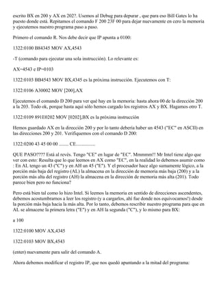 escrito BX en 200 y AX en 202?. Usemos al Debug para depurar , que para eso Bill Gates lo ha
puesto donde está. Repitamos el comando F 200 23F 00 para dejar nuevamente en cero la memoria
y ejecutemos nuestro programa paso a paso.
Primero el comando R. Nos debe decir que IP apunta a 0100:
1322:0100 B84345 MOV AX,4543
-T (comando para ejecutar una sola instrucción). Lo relevante es:
AX=4543 e IP=0103
1322:0103 BB4543 MOV BX,4345 es la próxima instrucción. Ejecutemos con T:
1322:0106 A30002 MOV [200],AX
Ejecutemos el comando D 200 para ver qué hay en la memoria: hasta ahora 00 de la dirección 200
a la 203. Todo ok, porque hasta aquí sólo hemos cargado los registros AX y BX. Hagamos otro T.
1322:0109 891E0202 MOV [0202],BX es la próxima instrucción
Hemos guardado AX en la dirección 200 y por lo tanto debería haber un 4543 ("EC" en ASCII) en
las direcciones 200 y 201. Verifiquemos con el comando D 200:
1322:0200 43 45 00 00 ........ CE................
QUE PASO???? Está al revés. Tengo "CE" en lugar de "EC". Mmmmm!! Mr Intel tiene algo que
ver con esto: Resulta que lo que leemos en AX como "EC", en la realidad lo debemos asumir como
: En AL tengo un 43 ("C") y en AH un 45 ("E"). Y el procesador hace algo sumamente lógico, a la
porción más baja del registro (AL) la almacena en la dirección de memoria más baja (200) y a la
porción más alta del registro (AH) la almacena en la dirección de memoria más alta (201). Todo
parece bien pero no funciona?
Pero está bien tal como lo hizo Intel. Si leemos la memoria en sentido de direcciones ascendentes,
debemos acostumbrarnos a leer los registro (y a cargarlos, ahí fue donde nos equivocamos!) desde
la porción más baja hacia la más alta. Por lo tanto, debemos rescribir nuestro programa para que en
AL se almacene la primera letra ("E") y en AH la segunda ("C"), y lo mismo para BX:
a 100
1322:0100 MOV AX,4345
1322:0103 MOV BX,4543
(enter) nuevamente para salir del comando A.
Ahora debemos modificar el registro IP, que nos quedó apuntando a la mitad del programa:
 