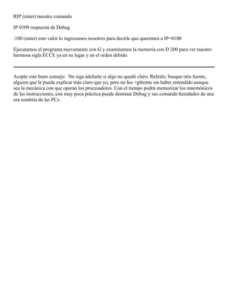 RIP (enter) nuestro comando
IP 0109 respuesta de Debug
:100 (enter) este valor lo ingresamos nosotros para decirle que queremos a IP=0100
Ejecutamos el programa nuevamente con G y examinamos la memoria con D 200 para ver nuestro
hermosa sigla ECCE ya en su lugar y en el orden debido.
Acepte este buen consejo: No siga adelante si algo no quedó claro. Reléalo, busque otra fuente,
alguien que le pueda explicar más claro que yo, pero no lea +gthorne sin haber entendido aunque
sea la mecánica con que operan los procesadores. Con el tiempo podrá memorizar los mnemónicos
de las instrucciones, con muy poca práctica puede dominar Debug y sus comando heredados de una
era sombría de las PCs.
 