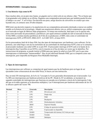 INTERRUPCIONES – Conceptos Basicos
1. Una historia vieja como la PC
Hace muchos años, en un país muy lejano, un gigante azul se sintió solo en sus alturas y dijo: "No es bueno que
el programador solo trabaje en su oficina. Hagamos una computadora personal para que también pueda llevarse
el trabajo a su casa". Y así lo hizo. Esa decisión nos puso, amigo deseoso de convertirse en cracker que estas
leyendo esto, en contacto unos 20 años después.
IBM tomó una decisión respecto a la arquitectura de sus computadoras personales destinada a marcar un cambio
notable en la historia de la tecnología. Adoptó una arquitectura abierta, esto es, utilizó componentes que estaban
en el mercado en lugar de fabricar chips propietarios. Al tomar esta resolución, Intel pasó a ser la opción más
clara como proveedor de procesadores y periféricos: por aquél entonces acababa de salir al mercado la línea de
16 bits 8086 y existían muchos periféricos de 8 bits de su predecesor, el 8085, tales como el controlador de
interrupciones 8259, el PPI 8255, DMA 8237, la UART 8251, el timer 8253.
En los procesadores Intel de la línea X86, hay dos tipos de interrupciones: por hardware y por software. En las
primeras, una señal llega a uno de los terminales de un controlador de interrupciones 8259 y éste se lo comunica
al procesador mediante una señal LOW en su pin INT. El procesador interroga al 8259 cuál es la fuente de la
interrupción (hay 8 posibles en un 8259) y este le muestra en el bus de datos un vector que la identifica. Por
instrucciones de programa, se puede instruir al 8086 para que ignore la señal en el pin INT, por lo que estas
interrupciones se denominan "enmascarables". Hay un pin adicional llamado NMI, que se comporta como una
interrupción, pero imposible de bloquear (Non-Maskable-Interrupt).
2. Tipos de interrupciones
Las interrupciones por software se comportan de igual manera que las de hardware pero en lugar de ser
ejecutadas como consecuencia de una señal física, lo hacen con una instrucción.
Hay en total 256 interrupciones, de la 0 a la 7 (excepto la 5) son generadas directamente por el procesador. Las
8 a 0Fh son interrupciones por hardware primitivas de las PC. Desde la AT en adelante, se incorporó un
segundo controlador de interrupciones que funciona en cascada con el primero a través de la interrupción 2 (de
ahí que en la tabla siguiente se la denomine múltiplex). Las 8 interrupciones por hardware adicionales de las AT
se ubican a partir del vector 70h.
Decimal Hexa Generada Descripción
0 0 CPU División por cero
1 1 CPU Single-step
2 2 CPU NMI
3 3 CPU Breakpoint
4 4 CPU Desbordamiento Aritmético
5 5 BIOS Imprimir Pantalla
6 6 CPU Código de operación inválido
7 7 CPU Coprocesador no disponible
8 8 HARD Temporizador del sistema (18,2 ticks por seg)
9 9 HARD Teclado
10 0A HARD Múltiplex
 