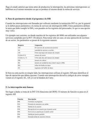 flags al estado anterior que tenia antes de producirse la interrupción, las próximas interrupciones se
habilitan en el mismo momento en que se produce el retorno desde la rutina de servicio.
4. Paso de parámetros desde el programa a la ISR
Cuando las interrupciones son llamadas por software mediante la instrucción INT xx, por lo general
se le deben pasar parámetros a la rutina de servicio de interrupción (ISR). Estos parámetros definen
la tarea que debe cumplir la ISR y son pasados en los registros del procesador, lo que es una opción
muy veloz.
Un ejemplo casi extremo, en donde muchos de los registros del 8086 son utilizados son algunos
servicios cumplidos por la INT 13h (disco). Para tomar sólo un caso, en una operación de escritura
de un sector, los parámetros se pasan de la siguiente manera:
Registro Asignación
AH 03 (servicio de escritura de sectores)
AL cantidad de sectores a escribir
CH 8 bits más bajos del número de cilindro
CL(bits 0-5) número de sector
CL(bits 6 y 7) 2 bits más altos del número de cilindro
DH número de cabeza
DL número de unidad de disco (hard: mayor a 80h)
BX offset del buffer de datos
ES segmento del buffer de datos
Si bien no está escrito en ningún lado, las interrupciones utilizan el registro AH para identificar el
tipo de operación que deben ejecutar. Cuando una interrupción devuelve códigos de error siempre
vienen en el registro AL, AX y/o en la bandera de Carry.
5. La interrupción más famosa
Sin lugar a dudas se trata de la INT 21h (funciones del DOS). El número de función se pasa en el
registro AH
Función Descripción
00h Terminar un programa
01h Entrada de caracteres con salida
02h Salida de un caracter
03h Recepción de un caracter por el puerto serial
04h Envío de un caracter por el puerto serial
05h Salida por puerto paralelo
06h Entrada/salida de caracteres directa
 