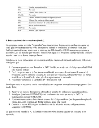 60h Ampliar nombre de archivo
61h No usada
62h Obtener dirección del PSP
63h/64h No usadas
65h Obtener información ampliada de pais específico
66h Obtener/fijar página de códigos actual
67h Determinar el número de handles disponibles
68h Vaciar buffer de archivos
69/6A/6B No usadas
6Ch Función Open ampliada
6. Intercepción de interrupciones (hooks)
Un programa puede necesitar "enganchar" una interrupción. Supongamos que hemos creado un
virus que debe autodestruir su copia en memoria cuando el comando a ejecutar es "scan.exe".
Evidentemente debemos interceptar la interrupción 21h, función 4Bh/00 (cargar un programa y
ejecutarlo), de tal manera que "nuestra" función verifique si el programa a cargar se llama scan.exe
y en tal caso, borre lo que haya que borrar.
Esta tarea, se logra en haciendo un programa residente (que puede ser parte del mismo código del
virus) para que
1. Cuando se produzca una llamada a la INT21h-4Bh, no se ejecute el código normal del DOS
sino nuestro código
2. En él chequearemos si la función es una 4Bh-00, y en caso afirmativo verificamos si el
programa a corres se llama scan.exe. Si todo esto es verdadero, sobrescribiremos las partes
sensibles a la detección del virus y lo descargaremos de la memoria.
3. Finalmente saltamos a la verdadera INT21h función 4Bh
Para lograr esto, es necesario contar con un loader que cargue en memoria nuestro programa. Este
loader debe:
1. Reservar un espacio de memoria adecuado al tamaño del código que quedará residente.
2. Averiguar (mediante INT21h-35h) cual es el vector de interrupción de la INT21h.
Supongamos que sea 0102:2C40h
3. Poner este vector como dirección de retorno del código residente (por lo general cargándolo
en una dirección conocida en donde tiene que estar este valor)
4. Cambiar el vector 4Bh origina por la dirección de inicio de nuestro código residente
(digamos 7E00:0000)
Lo que sucederá cuando la PC infectada con nuestro virus intente ejecutar un scan.exe es lo
siguiente:
 