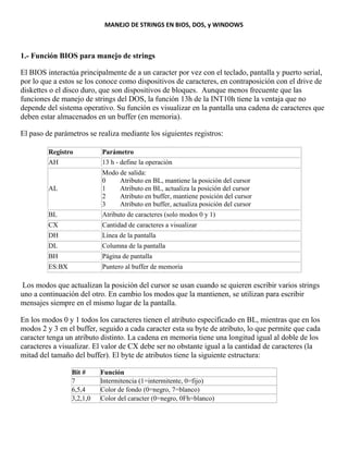 MANEJO DE STRINGS EN BIOS, DOS, y WINDOWS
1.- Función BIOS para manejo de strings
El BIOS interactúa principalmente de a un caracter por vez con el teclado, pantalla y puerto serial,
por lo que a estos se los conoce como dispositivos de caracteres, en contraposición con el drive de
diskettes o el disco duro, que son dispositivos de bloques. Aunque menos frecuente que las
funciones de manejo de strings del DOS, la función 13h de la INT10h tiene la ventaja que no
depende del sistema operativo. Su función es visualizar en la pantalla una cadena de caracteres que
deben estar almacenados en un buffer (en memoria).
El paso de parámetros se realiza mediante los siguientes registros:
Registro Parámetro
AH 13 h - define la operación
AL
Modo de salida:
0 Atributo en BL, mantiene la posición del cursor
1 Atributo en BL, actualiza la posición del cursor
2 Atributo en buffer, mantiene posición del cursor
3 Atributo en buffer, actualiza posición del cursor
BL Atributo de caracteres (solo modos 0 y 1)
CX Cantidad de caracteres a visualizar
DH Línea de la pantalla
DL Columna de la pantalla
BH Página de pantalla
ES:BX Puntero al buffer de memoria
Los modos que actualizan la posición del cursor se usan cuando se quieren escribir varios strings
uno a continuación del otro. En cambio los modos que la mantienen, se utilizan para escribir
mensajes siempre en el mismo lugar de la pantalla.
En los modos 0 y 1 todos los caracteres tienen el atributo especificado en BL, mientras que en los
modos 2 y 3 en el buffer, seguido a cada caracter esta su byte de atributo, lo que permite que cada
caracter tenga un atributo distinto. La cadena en memoria tiene una longitud igual al doble de los
caracteres a visualizar. El valor de CX debe ser no obstante igual a la cantidad de caracteres (la
mitad del tamaño del buffer). El byte de atributos tiene la siguiente estructura:
Bit # Función
7 Intermitencia (1=intermitente, 0=fijo)
6,5,4 Color de fondo (0=negro, 7=blanco)
3,2,1,0 Color del caracter (0=negro, 0Fh=blanco)
 