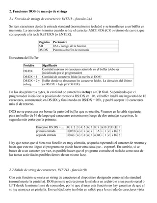 2. Funciones DOS de manejo de strings
2.1 Entrada de strings de caracteres: INT21h - función 0Ah
Se leen caracteres desde la entrada standard (normalmente teclado) y se transfieren a un búffer en
memoria. La operación termina cuando se lee el caracter ASCII 0Dh (CR o retorno de carro), que
corresponde a la tecla RETURN (o ENTER).
Registro Parámetro
AH 0Ah - código de la función
DS:DX Puntero al buffer de memoria
Estructura del Buffer:
Posición Significado
DS:DX
Cantidad máxima de caracteres admitida en el buffer (debe ser
inicializada por el programador)
DS:DX + 1 Cantidad de caracteres leída (la escribe el DOS)
DS:DX + 2 y
subsig.
Buffer donde se almacenan los caracteres leídos. La dirección del último
es DS:DX + byte ptr (DS:DX)
En los dos primeros bytes, la cantidad de caracteres incluye al CR final. Suponiendo que el
programador inicialice la posición de memoria DS:DX en 10h, el buffer tendrá un largo total de 16
caracteres, comenzando en DS:DX y finalizando en DS:DX + 0Fh, y podrá aceptar 13 caracteres
más el de retorno.
DOS no se preocupa por borrar la parte del buffer que no escribe. Veamos en la tabla siguiente,
para un buffer de 16 de largo qué caracteres encontramos luego de dos entradas sucesivas, la
segunda más corta que la primera:
Dirección DS:DX + ... 0 1 2 3 4 5 6 7 8 9 A B C D E F
primera entrada 10 0f B u e n o s A i r e s 0d ?
segunda entrada 100a C o r d o b a 0d i r e s 0d ?
Hay que notar que si bien esta función es muy cómoda, se queda esperando el caracter de retorno y
hasta que este no llegue el programa no puede hacer otra cosa que... esperar!. En cambio, si se
busca de a un caracter por vez, es posible hacer que el programa consulte el teclado como una de
las tantas actividades posibles dentro de un mismo lazo.
2.2 Salida de string de caracteres, INT 21h - función 9h
Con esta función se envía un string de caracteres al dispositivo designado como salida standard
(normalmente la pantalla). DOS permite redireccionar la salida a un archivo o a un puerto serial o
LPT desde la misma línea de comandos, por lo que al usar esta función no hay garantías de que el
string aparezca en pantalla. En realidad, esto también es válido para la entrada de caracteres vista
 