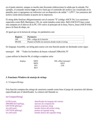 en el punto anterior, aunque es mucho más frecuente redireccionar la salida que la entrada. Por
ejemplo, el comando interno type archivo hará que el contenido del archivo sea visualizado en la
pantalla, pero si agregamos un redirector con un dispositivo de salida "> LPT1", los caracteres del
archivo serán direccionados al puerto de la impresora.
El string debe finalizar obligatoriamente con el caracter "$" (código ASCII 36). Los caracteres
especiales como Bell, Backspace, CR, etc serán tratados como tales. Bell (ASCII 07) hace sonar
una campana en el altavoz de la PC, CR vuelve al principio de la línea, Nueva_línea (ASCII 0Ah)
pasa a la línea de abajo, etc
Al igual que en la lectura de strings, los parámetros son:
Registro Parámetro
AH 09h - código de la función
DS:DX Puntero al buffer de memoria donde reside el string
En lenguaje Assembly, un string para usarse con esta función puede ser declarado como sigue:
mensaje1 DB "Todos los hombres de buena voluntad",0Dh,0Ah,"$"
y para utilizar la función 9h, el código a emplear sería:
display: MOV DX, offset mensaje1
MOV AH,9
INT 21H
RET
3. Funciones Windows de manejo de strings
3.1 CompareStrings
Esta función compara dos strings de caracteres usando como base el juego de caracteres del idioma
especificado por el identificador. La sintaxis del llamado es:
int CompareString(
LCID Locale, identificador de lenguaje del sistema
DWORD dwCmpFlags, opciones de comparación
LPCTSTR lpString1, puntero al primer string
int cchCount1, tamaño (bytes) del primer string
LPCTSTR lpString2, puntero al segundo string
int cchCount2 tamaño (bytes) del segundo string
 