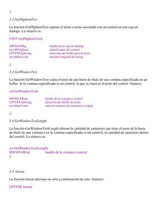 );
3.2 GetDlgItemText
La función GetDlgItemText captura el titulo o texto asociando con un control en una caja de
diálogo. La sintaxis es:
UINT GetDlgItemText(
HWND hDlg, handle de la caja de diálogo
int nIDDlgItem, identificador del control
LPTSTR lpString, dirección del buffer para el texto
int nMaxCount máxima longitud del string
);
3.3 GetWindowText
La función GetWindowText copia el texto de una barra de título de una ventana especificada en un
buffer. Si la ventana especificada es un control, lo que se copia es el texto del control. Sintaxis:
int GetWindowText(
HWND hWnd, handle de la ventana o control
LPTSTR lpString, dirección del buffer de texto
int nMaxCount máximo número de caracteres a copiar
);
3.4 GetWindowTextLength
La función GetWindowTextLength obtiene la cantidad de caracteres que tiene el texto de la barra
de título de una ventana o (si la ventana especificada es un control), la cantidad de caracteres dentro
del control. La sintaxis es:
int GetWindowTextLength(
HWND hWnd handle de la ventana o control
);
3.5 lstrcat
La función lstrcat adiciona un strin a continuación de otro. Sintaxis:
LPTSTR lstrcat(
 