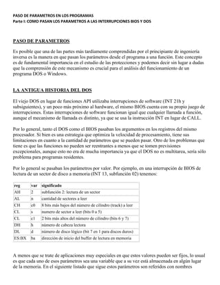 PASO DE PARAMETROS EN LOS PROGRAMAS
Parte I: COMO PASAN LOS PARAMETROS A LAS INTERRUPCIONES BIOS Y DOS
PASO DE PARAMETROS
Es posible que una de las partes más tardíamente comprendidas por el principiante de ingeniería
inversa es la manera en que pasan los parámetros desde el programa a una función. Este concepto
es de fundamental importancia en el estudio de las protecciones y podemos decir sin lugar a dudas
que la comprensión de este mecanismo es crucial para el análisis del funcionamiento de un
programa DOS o Windows.
LA ANTIGUA HISTORIA DEL DOS
El viejo DOS en lugar de funciones API utilizaba interrupciones de software (INT 21h y
subsiguientes), y un poco más próximo al hardware, el mismo BIOS cuenta con su propio juego de
interrupciones. Estas interrupciones de software funcionan igual que cualquier llamada a función,
aunque el mecanismo de llamada es distinto, ya que se usa la instrucción INT en lugar de CALL.
Por lo general, tanto el DOS como el BIOS pasaban los argumentos en los registros del mismo
procesador. Si bien es una estrategia que optimiza la velocidad de procesamiento, tiene sus
limitaciones en cuanto a la cantidad de parámetros que se pueden pasar. Otro de los problemas que
tiene es que las funciones no pueden ser reentrantes a menos que se tomen previsiones
excepcionales, aunque esto no era de mucha importancia ya que el DOS no es multitarea, sería sólo
problema para programas residentes.
Por lo general se pasaban los parámetros por valor. Por ejemplo, en una interrupción de BIOS de
lectura de un sector de disco a memoria (INT 13, subfunción 02) tenemos:
reg var significado
AH 2 subfunción 2: lectura de un sector
AL n cantidad de sectores a leer
CH c0 8 bits más bajos del número de cilindro (track) a leer
CL s numero de sector a leer (bits 0 a 5)
CL c1 2 bits más altos del número de cilindro (bits 6 y 7)
DH h número de cabeza lectora
DL d número de disco lógico (bit 7 en 1 para discos duros)
ES:BX ba dirección de inicio del buffer de lectura en memoria
A menos que se trate de aplicaciones muy especiales en que estos valores pueden ser fijos, lo usual
es que cada uno de esos parámetros sea una variable que a su vez está almacenada en algún lugar
de la memoria. En el siguiente listado que sigue estos parámetros son referidos con nombres
 