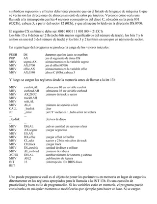 simbólicos supuestos y el lector debe tener presente que en el listado de lenguaje de máquina lo que
se verán son las direcciones de almacenamiento de estos parámetros. Veremos cómo sería una
llamada a la interrupción que lea 4 sectores consecutivos del disco C, ubicados en la pista 801
(0321h), cabeza 3, a partir del sector 12 (0Ch), y que almacene lo leído en la dirección DS:0700.
El registro CX en binario debe ser: 0010 0001 11 001100 = 21CC h
Los bits 15 a 8 deben ser 21h (ocho bits menos significativos del número de track), los bits 7 y 6
ambos en uno (el 3 del número de track) y los bits 3 y 2 también en uno por en número de sector.
En algún lugar del programa se produce la carga de los valores iniciales:
PUSH DS ;haremos que los datos se escriban
POP AX ;en el segmento de datos DS
MOV segme,AX ;almacenamos en la variable segme
MOV AX,0700 ;en el offset 0700h
MOV offse,AX ;almacenamos en la variable offse
MOV AX,0380 ;disco C (80h), cabeza 3
Y luego se cargan los registros desde la memoria antes de llamar a la int 13h
MOV curdisk,AL ;almacena 80 en variable curdisk
MOV curhead,AH ;almacena 03 en variable curhead
MOV AX,21CC ;número de track y sector
MOV track0,AH
MOV sekt,AL
MOV AL,4 ;número de sectores a leer
CALL _leedisk ;leer
JC _error ;si CY vuelve en 1, hubo error de lectura
... ...
_leedisk: ;lectura de disco
... ...
MOV DH,AL ;salvar cantidad de sectores a leer
MOV AX,segme ;cargar segmento
MOV ES,AX
MOV BX,offse ;cargar offset de buffer
MOV CL,sekt s;ector y 2 bits más altos de track
MOV CH,track ;cargar track
MOV DL,curdisk ;unidad de disco a utilizar
MOV AL,curhead ;numero de cabeza
XCHG DH,AL cambiar número de sectores y cabeza
MOV AH,2 ;subfunción de lectura
INT 13 ;interrupción 13h BIOS disco
RET
Uno puede preguntarse cuál es el objeto de poner los parámetros en memoria en lugar de cargarlos
directamente en los registros apropiados para la llamada a la INT 13h. Es una cuestión de
practicidad y buen estilo de programación. Si las variables están en memoria, el programa puede
consultarlas en cualquier momento o modificarlas por ejemplo para hacer un lazo. Si se cargan
 