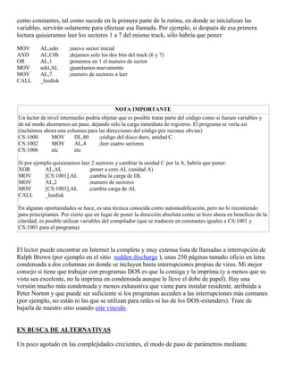 como constantes, tal como sucede en la primera parte de la rutina, en donde se inicializan las
variables, servirán solamente para efectuar esa llamada. Por ejemplo, si después de esa primera
lectura quisieramos leer los sectores 1 a 7 del mismo track, sólo habría que poner:
MOV AL,sekt ;nuevo sector inicial
AND AL,C0h ;dejamos solo los dos bits del track (6 y 7)
OR AL,1 ;ponemos en 1 el numero de sector
MOV sekt,AL ;guardamos nuevamente
MOV AL,7 ;numero de sectores a leer
CALL _leedisk
NOTA IMPORTANTE
Un lector de nivel intermedio podría objetar que es posible tratar parte del código como si fuesen variables y
de tal modo ahorrarnos un paso, dejando sólo la carga inmediata de registros. El programa se vería así
(incluímos ahora una columna para las direcciones del código por razones obvias)
CS:1000 MOV DL,80 ;código del disco duro, unidad C
CS:1002 MOV AL,4 ;leer cuatro sectores
CS:1006 etc etc
Si por ejemplo quisiesemos leer 2 sectores y cambiar la unidad C por la A, habría que poner:
XOR AL,AL ;poner a cero AL (unidad A)
MOV [CS:1001],AL ;cambia la carga de DL
MOV AL,2 ;numero de sectores
MOV [CS:1003],AL ;cambia carga de AL
CALL _leedisk
En algunas oportunidades se hace, es una técnica conocida como automodificación, pero no lo recomiendo
para principiantes. Por cierto que en lugar de poner la dirección absoluta como se hizo ahora en beneficio de la
claridad, es posible utilizar variables del compilador (que se traducen en constantes iguales a CS:1001 y
CS:1003 para el programa)
El lector puede encontrar en Internet la completa y muy extensa lista de llamadas a interrupción de
Ralph Brown (por ejemplo en el sitio sudden discharge ), unas 250 páginas tamaño oficio en letra
condensada a dos columnas en donde se incluyen hasta interrupciones propias de virus. Mi mejor
consejo si tiene que trabajar con programas DOS es que la consiga y la imprima (y a menos que su
vista sea excelente, no la imprima en condensada aunque le lleve el dobe de papel). Hay una
versión mucho más condensada y menos exhaustiva que viene para instalar residente, atribuida a
Peter Norton y que puede ser suficiente si los programas acceden a las interrupciones más comunes
(por ejemplo, no están ni las que se utilizan para redes ni las de los DOS-extenders). Trate de
bajarla de nuestro sitio usando este vínculo.
EN BUSCA DE ALTERNATIVAS
Un poco agotado en las complejidades crecientes, el modo de paso de parámetros mediante
 