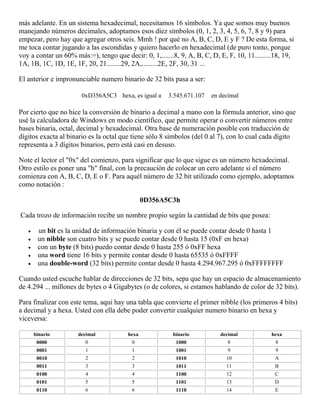 más adelante. En un sistema hexadecimal, necesitamos 16 símbolos. Ya que somos muy buenos
manejando números decimales, adoptamos esos diez símbolos (0, 1, 2, 3, 4, 5, 6, 7, 8 y 9) para
empezar, pero hay que agregar otros seis. Mmh ! por qué no A, B, C, D, E y F ? De esta forma, si
me toca contar jugando a las escondidas y quiero hacerlo en hexadecimal (de puro tonto, porque
voy a contar un 60% más:=), tengo que decir: 0, 1,.......8, 9, A, B, C, D, E, F, 10, 11.........18, 19,
1A, 1B, 1C, 1D, 1E, 1F, 20, 21........29, 2A,.........2E, 2F, 30, 31 ...
El anterior e impronunciable numero binario de 32 bits pasa a ser:
0xD356A5C3 hexa, es igual a 3.545.671.107 en decimal
Por cierto que no hice la conversión de binario a decimal a mano con la fórmula anterior, sino que
usé la calculadora de Windows en modo científico, que permite operar o convertir números entre
bases binaria, octal, decimal y hexadecimal. Otra base de numeración posible con traducción de
dígitos exacta al binario es la octal que tiene sólo 8 símbolos (del 0 al 7), con lo cual cada dígito
representa a 3 dígitos binarios, pero está casi en desuso.
Note el lector el "0x" del comienzo, para significar que lo que sigue es un número hexadecimal.
Otro estilo es poner una "h" final, con la precaución de colocar un cero adelante si el número
comienza con A, B, C, D, E o F. Para aquél número de 32 bit utilizado como ejemplo, adoptamos
como notación :
0D356A5C3h
Cada trozo de información recibe un nombre propio según la cantidad de bits que posea:
 un bit es la unidad de información binaria y con él se puede contar desde 0 hasta 1
 un nibble son cuatro bits y se puede contar desde 0 hasta 15 (0xF en hexa)
 con un byte (8 bits) puedo contar desde 0 hasta 255 ó 0xFF hexa
 una word tiene 16 bits y permite contar desde 0 hasta 65535 ó 0xFFFF
 una double-word (32 bits) permite contar desde 0 hasta 4.294.967.295 ó 0xFFFFFFFF
Cuando usted escuche hablar de direcciones de 32 bits, sepa que hay un espacio de almacenamiento
de 4.294 ... millones de bytes o 4 Gigabytes (o de colores, si estamos hablando de color de 32 bits).
Para finalizar con este tema, aqui hay una tabla que convierte el primer nibble (los primeros 4 bits)
a decimal y a hexa. Usted con ella debe poder convertir cualquier numero binario en hexa y
viceversa:
binario decimal hexa binario decimal hexa
0000 0 0 1000 8 8
0001 1 1 1001 9 9
0010 2 2 1010 10 A
0011 3 3 1011 11 B
0100 4 4 1100 12 C
0101 5 5 1101 13 D
0110 6 6 1110 14 E
 
