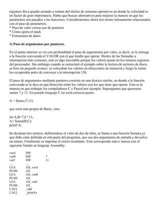 registros iba a quedar acotado a rutinas del núcleo de sistemas operativos en donde la velocidad es
un factor de gran importancia. Había que buscar alternativas para mejorar la manera en que los
parámetros son pasados a las funciones. Consideraremos ahora tres temas íntimamente relacionados
con el paso de parámetros.
* Paso de valor versus uso de punteros
* Cómo opera el stack
* Estructuras de datos
1) Paso de argumentos por punteros.
En el punto anterior se vio con profundidad el paso de argumentos por valor, es decir, se le entrega
a la función convocada el VALOR con el que tendrá que operar. Dentro de las llamadas a
interrupcion más comunes, esto es algo inevitable porque los valores pasan en los mismos registros
del procesador. Sin embargo cuando se estructuró el ejemplo sobre la lectura de sectores de disco,
se hizo un pequeño avance: se colocaban los valores en direcciones de memoria y luego la rutina
los recuperaba antes de convocar a la interrupción 13h.
El paso de argumentos mediante punteros consiste en una técnica similar, en donde a la función
convocada se le dice en qué dirección están los valores con los que tiene que operar. Esta es la
manera en que trabajan los compiladores C y Pascal por ejemplo. Supongamos que queremos
sumar 7 y 11. En pseudo lenguaje C no sería correcto poner:
A = Suma (7,11)
que sería más propio de Basic, sino:
int A,B=7,C=11;
A= Suma(B,C);
printf A;
Se declaran tres enteros, definiendose el valor de dos de ellos, se llama a una función Suma(x,y)
que debe estar definida en otra parte del programa, que usa dos argumentos de entrada y devuelve
un entero. Finalmente se imprime el entero resultante. Esto corresponde más o menos con el
siguiente listado en lenguaje Assembly:
varA DW
varB DW 7
varC DW 11
.... ....
LEA AX, varA
PUSH AX
LEA AX, varB
PUSH AX
LEA AX, varC
PUSH AX
CALL _add
CALL _printAx
 
