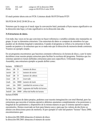 LEA AX, varC ;canga en AX la direccion 2004
PUSH AX ;carga en SS:FF28 el valor 20 04
El stack pointer ahora esta en FF28. Listemos desde SS:FF28 hasta FF2F:
SS:FF28 04 20 02 20 00 20 xx xx
Notemos que la carga en el stack sigue la convención Intel, poniendo el byte menos significativo en
la dirección más baja y el más significativo en la dirección más alta.
3) Estructuras de datos.
Con todo, hay veces en las que conviene no hacer referencia a variables aisladas sino manejarlas en
grupo, lo que se denomina estructura. Una estructura de datos se compone de miembros los que
pueden ser de distinta longitud o naturaleza. Cuando el programa se refiera a la estructura lo hará
usando un puntero a la estructura que no es nada más que la dirección de memoria donde comienza.
Veamos un ejemplo simple.
En un programa encontramos que hacemos constante referencia a la lectura de disco, y por lo tanto
decidimos crear nuestra propia estructura para facilitar la escritura del programa. Notemos que los
sistemas operativos tienen definidas estructuras para usos específicos. Utilizando lenguaje
Assembly, una estructura ejemplo se puede definir como:
lectura STRUCT
disco db 0 numero de disco
sector db 1 numero de sector
head db 0 numero de cabeza
reser db 0 reservado
track dw 0000 numero de track
cant dw 0001 cantidad de sectores a leer
bufseg dw 2000 segmento del buffer de lectura
bufoff dw 0000 offset del buffer de lectura
lectura ENDS
En las estructuras de datos propias, podemos usar nuestra inmaginación con total libertad, pero las
estructuras que necesita el sistema operativo debemos ajustarnos completamente a las posiciones y
longitud de los parámetros y disponerlos de la misma manera en que el sistema operativo espera
encontrarlos. Hemos reservado un byte para futuros usos y para que los valores de dos bytes se
alinien con direcciones pares de memoria. Si por ejemplo el valor del puntero "lectura" fuese 2800,
encontraríamos que:
la dirección DS:2800 almacena el número de disco
la dirección DS:2801 almacena el número de sector
 